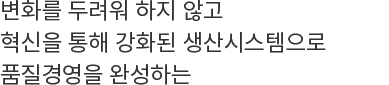 변화를 두려워 하지 않고 혁신을 통해 강화된 생산시스템으로 품질경영을 완성하는