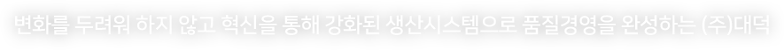 변화를 두려워 하지 않고 혁신을 통해 강화된 생산시스템으로 품질경영을 완성하는 (주)대덕